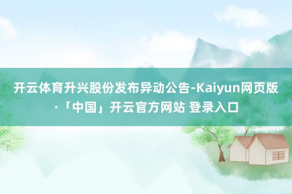 开云体育升兴股份发布异动公告-Kaiyun网页版·「中国」开云官方网站 登录入口