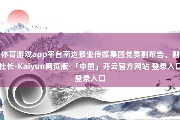 体育游戏app平台南边报业传媒集团党委副布告、副社长-Kaiyun网页版·「中国」开云官方网站 登录入口