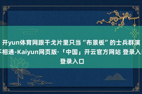 开yun体育网跟干戈片里只当“布景板”的士兵群演不相通-Kaiyun网页版·「中国」开云官方网站 登录入口