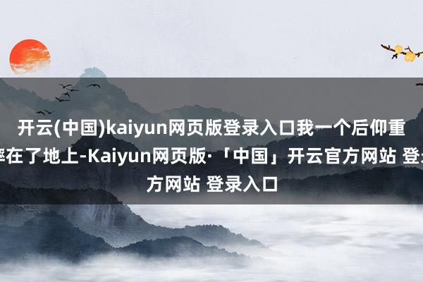 开云(中国)kaiyun网页版登录入口我一个后仰重重的摔在了地上-Kaiyun网页版·「中国」开云官方网站 登录入口