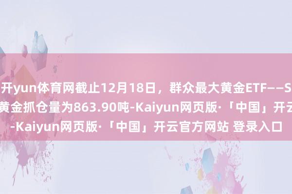 开yun体育网截止12月18日，群众最大黄金ETF——SPDR Gold Trust的黄金抓仓量为863.90吨-Kaiyun网页版·「中国」开云官方网站 登录入口