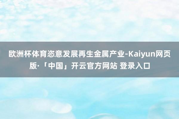 欧洲杯体育恣意发展再生金属产业-Kaiyun网页版·「中国」开云官方网站 登录入口