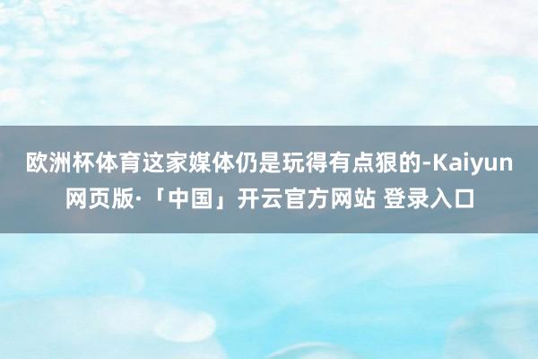 欧洲杯体育这家媒体仍是玩得有点狠的-Kaiyun网页版·「中国」开云官方网站 登录入口