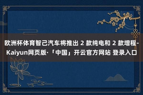 欧洲杯体育智己汽车将推出 2 款纯电和 2 款增程-Kaiyun网页版·「中国」开云官方网站 登录入口