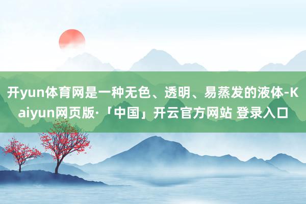 开yun体育网是一种无色、透明、易蒸发的液体-Kaiyun网页版·「中国」开云官方网站 登录入口