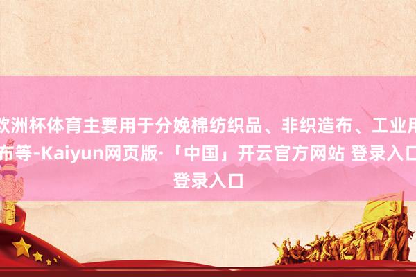 欧洲杯体育主要用于分娩棉纺织品、非织造布、工业用布等-Kaiyun网页版·「中国」开云官方网站 登录入口