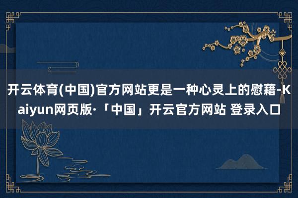 开云体育(中国)官方网站更是一种心灵上的慰藉-Kaiyun网页版·「中国」开云官方网站 登录入口