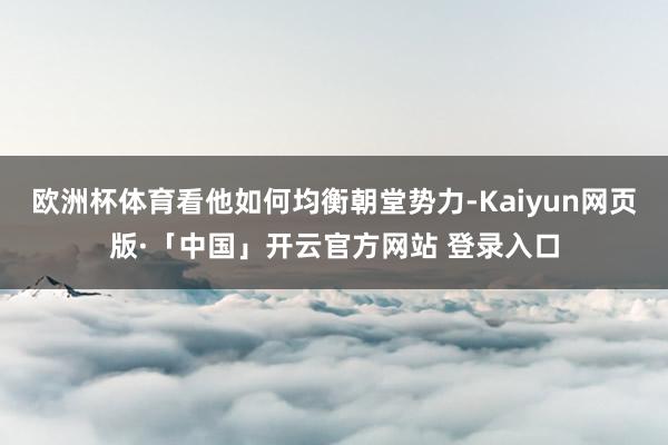 欧洲杯体育看他如何均衡朝堂势力-Kaiyun网页版·「中国」开云官方网站 登录入口