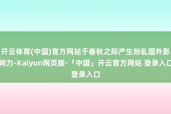 开云体育(中国)官方网站于春秋之际产生纷乱国外影响力-Kaiyun网页版·「中国」开云官方网站 登录入口