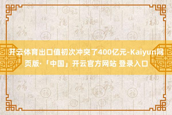 开云体育出口值初次冲突了400亿元-Kaiyun网页版·「中国」开云官方网站 登录入口