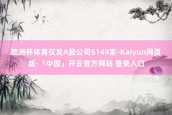 欧洲杯体育仅发A股公司5149家-Kaiyun网页版·「中国」开云官方网站 登录入口