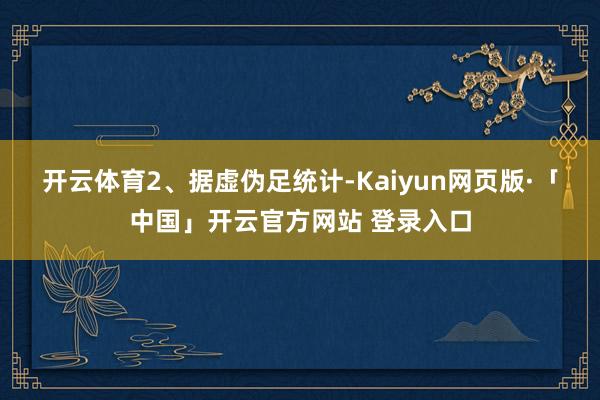 开云体育　　2、据虚伪足统计-Kaiyun网页版·「中国」开云官方网站 登录入口