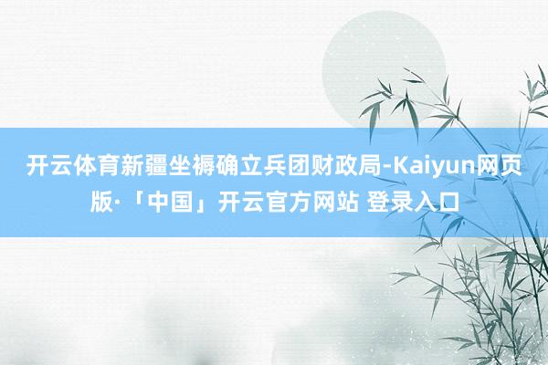 开云体育新疆坐褥确立兵团财政局-Kaiyun网页版·「中国」开云官方网站 登录入口