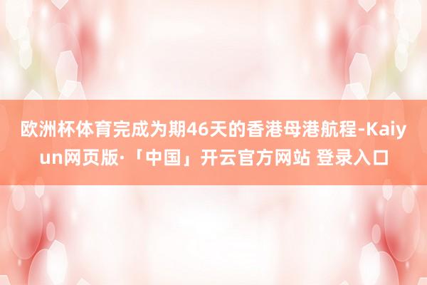 欧洲杯体育完成为期46天的香港母港航程-Kaiyun网页版·「中国」开云官方网站 登录入口