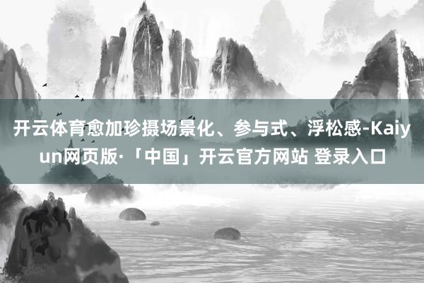 开云体育愈加珍摄场景化、参与式、浮松感-Kaiyun网页版·「中国」开云官方网站 登录入口