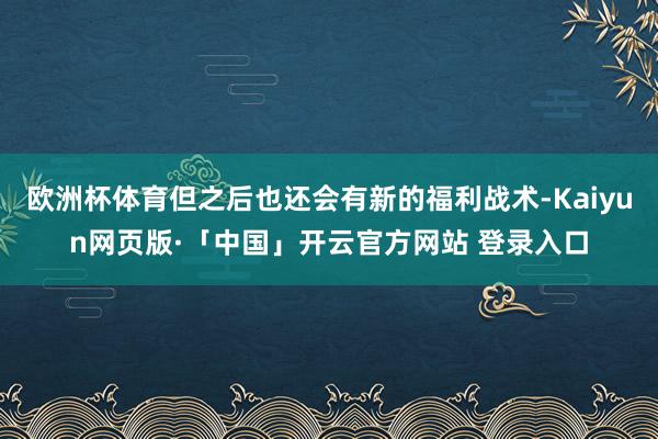 欧洲杯体育但之后也还会有新的福利战术-Kaiyun网页版·「中国」开云官方网站 登录入口
