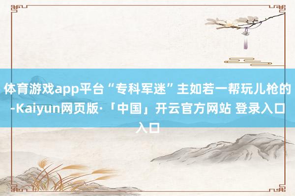 体育游戏app平台“专科军迷”主如若一帮玩儿枪的-Kaiyun网页版·「中国」开云官方网站 登录入口