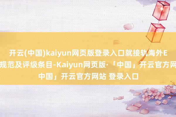 开云(中国)kaiyun网页版登录入口就接轨海外ESG信息泄露规范及评级条目-Kaiyun网页版·「中国」开云官方网站 登录入口