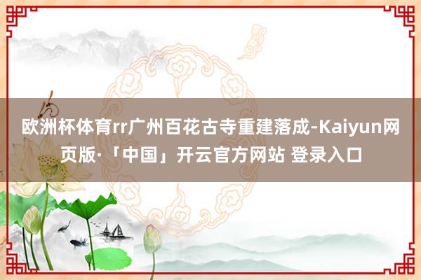 欧洲杯体育rr广州百花古寺重建落成-Kaiyun网页版·「中国」开云官方网站 登录入口