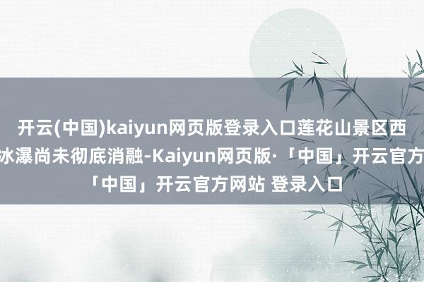 开云(中国)kaiyun网页版登录入口莲花山景区西面的山峪间的冰瀑尚未彻底消融-Kaiyun网页版·「中国」开云官方网站 登录入口