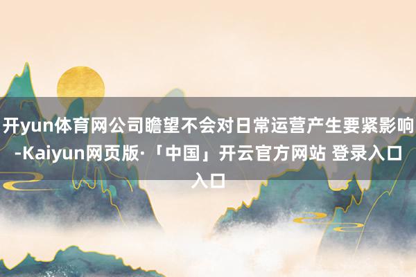 开yun体育网公司瞻望不会对日常运营产生要紧影响-Kaiyun网页版·「中国」开云官方网站 登录入口