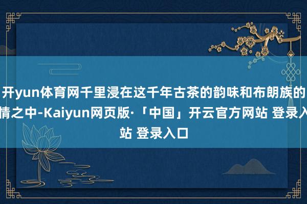 开yun体育网千里浸在这千年古茶的韵味和布朗族的风情之中-Kaiyun网页版·「中国」开云官方网站 登录入口