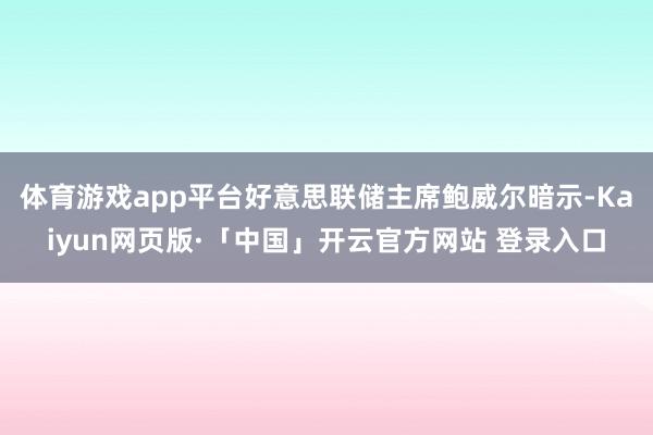 体育游戏app平台好意思联储主席鲍威尔暗示-Kaiyun网页版·「中国」开云官方网站 登录入口
