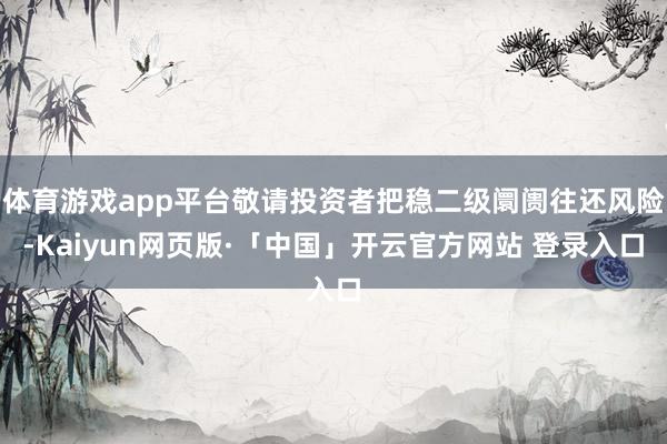 体育游戏app平台敬请投资者把稳二级阛阓往还风险-Kaiyun网页版·「中国」开云官方网站 登录入口