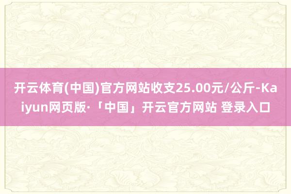 开云体育(中国)官方网站收支25.00元/公斤-Kaiyun网页版·「中国」开云官方网站 登录入口