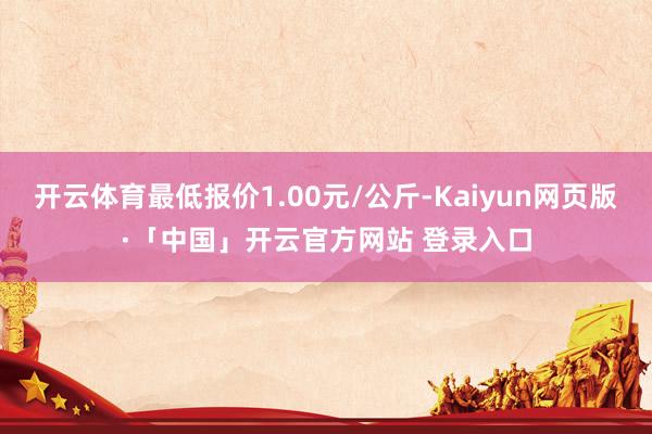 开云体育最低报价1.00元/公斤-Kaiyun网页版·「中国」开云官方网站 登录入口