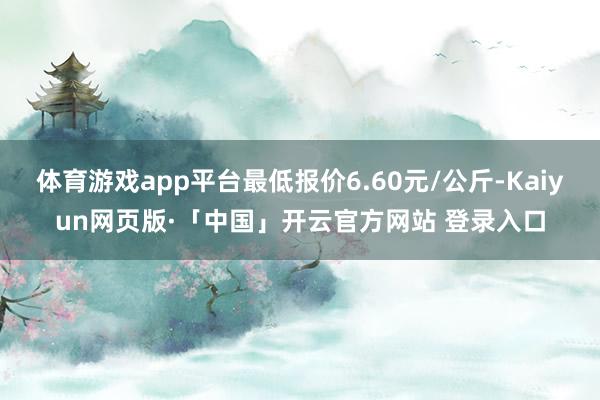 体育游戏app平台最低报价6.60元/公斤-Kaiyun网页版·「中国」开云官方网站 登录入口