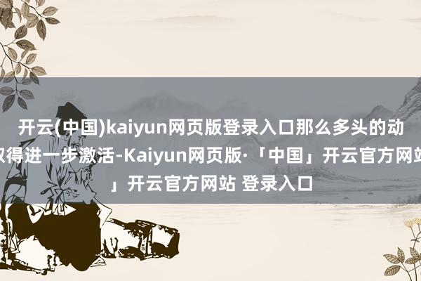 开云(中国)kaiyun网页版登录入口那么多头的动能可能会取得进一步激活-Kaiyun网页版·「中国」开云官方网站 登录入口