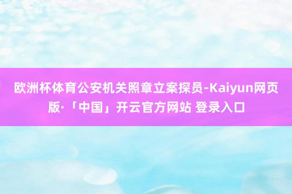 欧洲杯体育公安机关照章立案探员-Kaiyun网页版·「中国」开云官方网站 登录入口