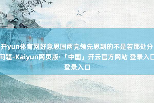 开yun体育网好意思国两党领先思到的不是若那处分问题-Kaiyun网页版·「中国」开云官方网站 登录入口