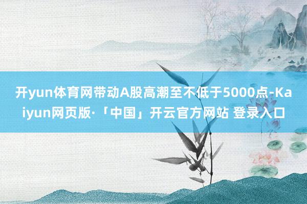 开yun体育网带动A股高潮至不低于5000点-Kaiyun网页版·「中国」开云官方网站 登录入口