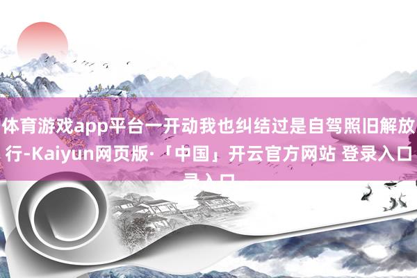 体育游戏app平台一开动我也纠结过是自驾照旧解放行-Kaiyun网页版·「中国」开云官方网站 登录入口
