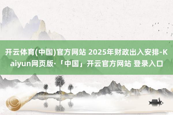 开云体育(中国)官方网站 2025年财政出入安排-Kaiyun网页版·「中国」开云官方网站 登录入口