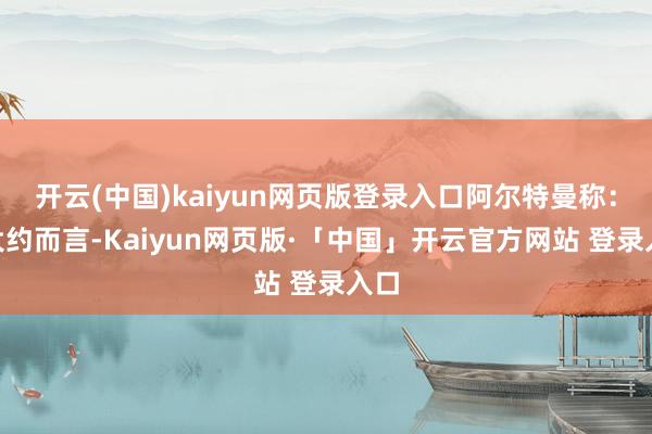 开云(中国)kaiyun网页版登录入口阿尔特曼称：“大约而言-Kaiyun网页版·「中国」开云官方网站 登录入口