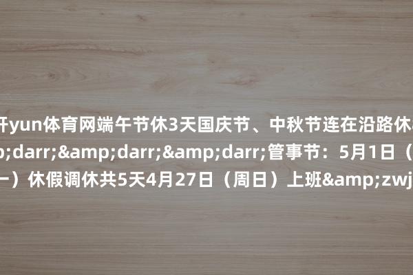 开yun体育网端午节休3天国庆节、中秋节连在沿路休8天具体如下&darr;&darr;&darr;管事节：5月1日（周四）至5日（周一）休假调休共5天4月27日（周日）上班&zwj;端午节：5月31日（周六）至6月2日（周一）休假共3天&zwj;国庆节、中秋节：10月1日（周三）至8日（周三）休假调休共8天9月28日（周日）10月11日（周六）上班&zwj;    -Kaiyun网页版·「中国」开