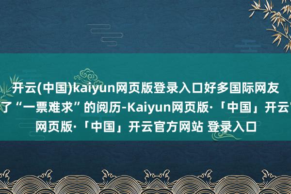 开云(中国)kaiyun网页版登录入口好多国际网友在支吾平台上共享了“一票难求”的阅历-Kaiyun网页版·「中国」开云官方网站 登录入口