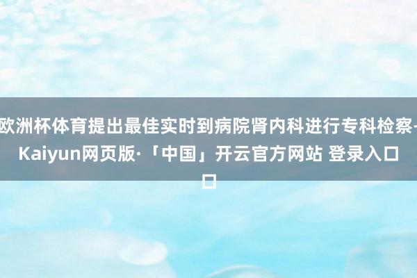 欧洲杯体育提出最佳实时到病院肾内科进行专科检察-Kaiyun网页版·「中国」开云官方网站 登录入口