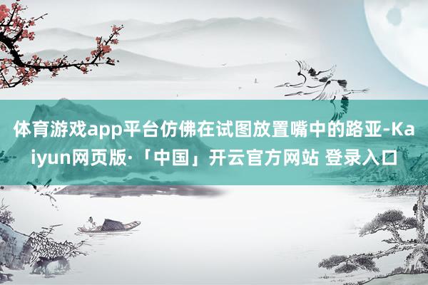 体育游戏app平台仿佛在试图放置嘴中的路亚-Kaiyun网页版·「中国」开云官方网站 登录入口