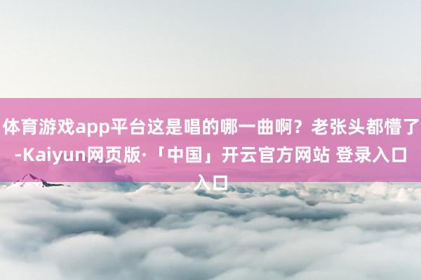 体育游戏app平台这是唱的哪一曲啊？老张头都懵了-Kaiyun网页版·「中国」开云官方网站 登录入口