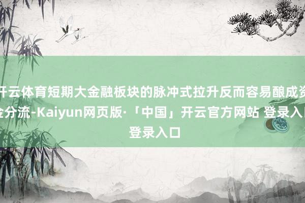开云体育短期大金融板块的脉冲式拉升反而容易酿成资金分流-Kaiyun网页版·「中国」开云官方网站 登录入口