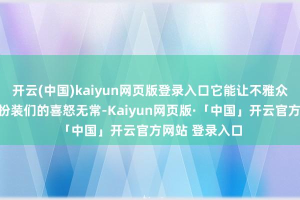 开云(中国)kaiyun网页版登录入口它能让不雅众澄莹地感受到扮装们的喜怒无常-Kaiyun网页版·「中国」开云官方网站 登录入口
