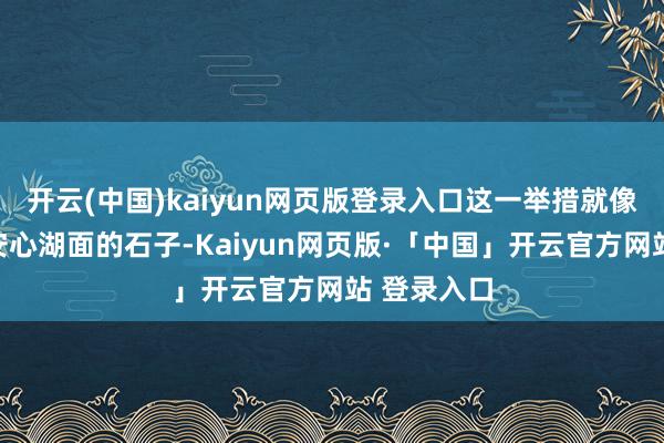 开云(中国)kaiyun网页版登录入口这一举措就像一颗干涉安心湖面的石子-Kaiyun网页版·「中国」开云官方网站 登录入口