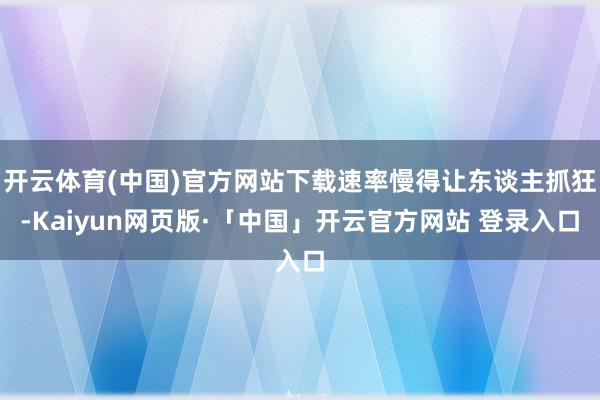 开云体育(中国)官方网站下载速率慢得让东谈主抓狂-Kaiyun网页版·「中国」开云官方网站 登录入口