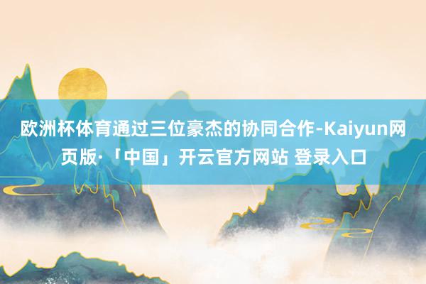 欧洲杯体育通过三位豪杰的协同合作-Kaiyun网页版·「中国」开云官方网站 登录入口