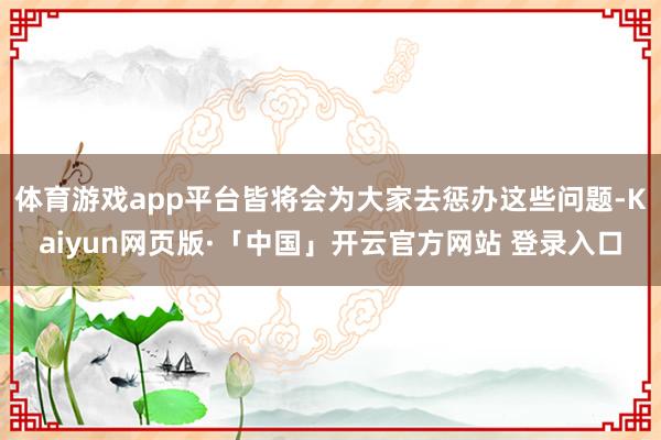 体育游戏app平台皆将会为大家去惩办这些问题-Kaiyun网页版·「中国」开云官方网站 登录入口