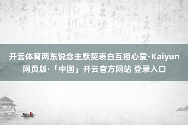 开云体育两东说念主默契表白互相心爱-Kaiyun网页版·「中国」开云官方网站 登录入口